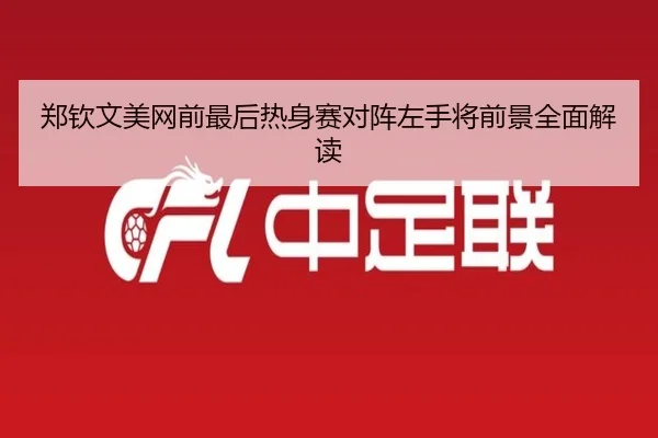 郑钦文美网前最后热身赛对阵左手将前景全面解读